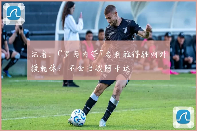 记者：C罗马内等7名利雅得胜利外援轮休，不会出战阿卡达
