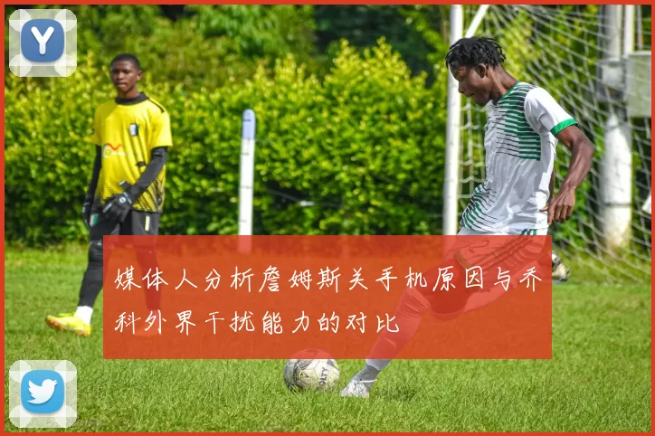 媒体人分析詹姆斯关手机原因与乔科外界干扰能力的对比