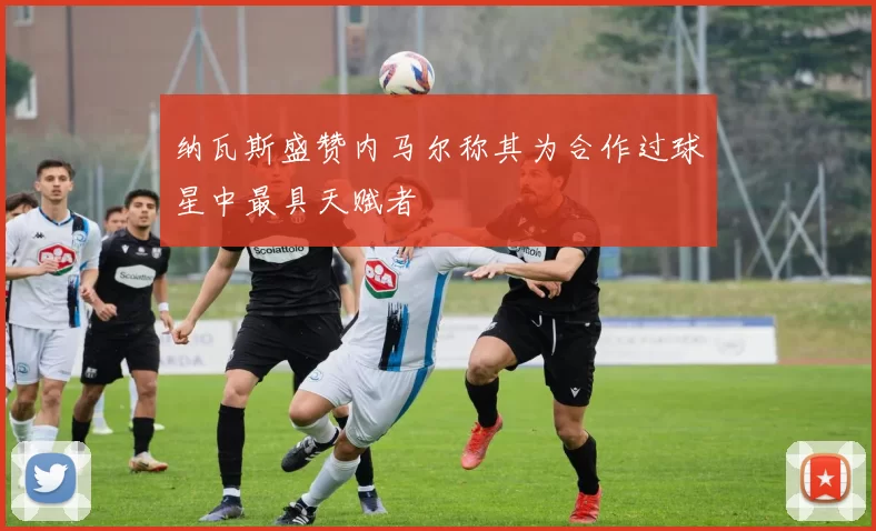 纳瓦斯盛赞内马尔称其为合作过球星中最具天赋者