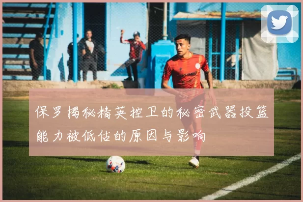 保罗揭秘精英控卫的秘密武器投篮能力被低估的原因与影响