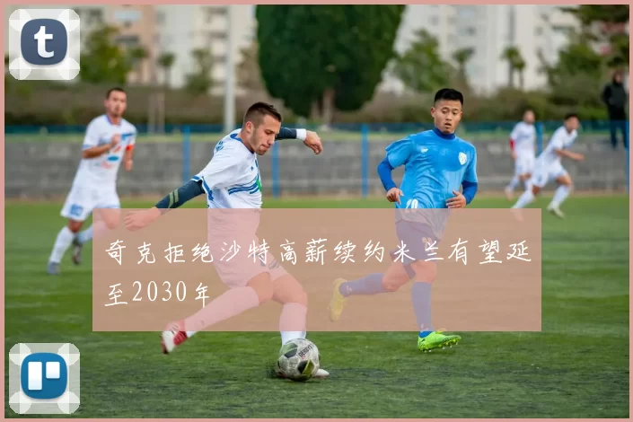 奇克拒绝沙特高薪续约米兰有望延至2030年