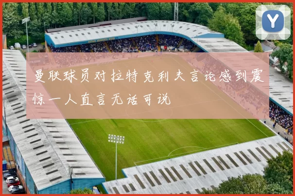 曼联球员对拉特克利夫言论感到震惊一人直言无话可说