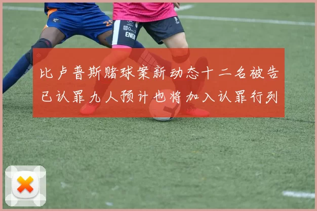 比卢普斯赌球案新动态十二名被告已认罪九人预计也将加入认罪行列