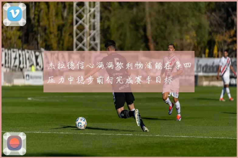 杰拉德信心满满称利物浦能在争四压力中稳步前行完成赛季目标