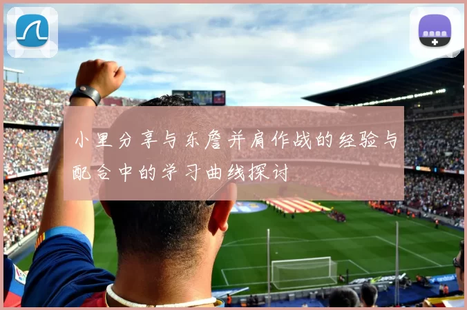 小里分享与东詹并肩作战的经验与配合中的学习曲线探讨