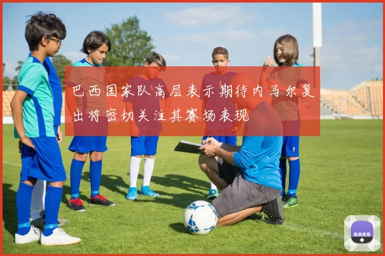 巴西国家队高层表示期待内马尔复出将密切关注其赛场表现