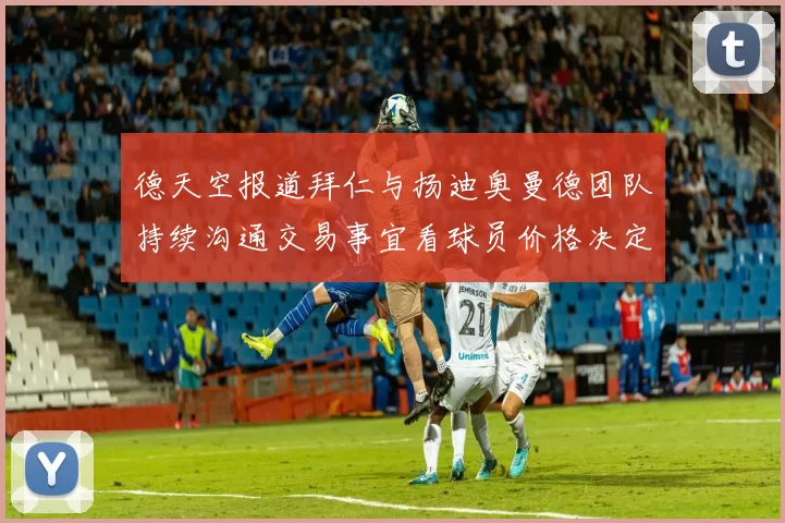 德天空报道拜仁与扬迪奥曼德团队持续沟通交易事宜看球员价格决定成败