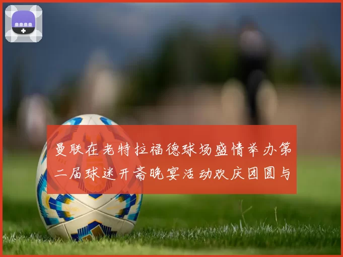 曼联在老特拉福德球场盛情举办第二届球迷开斋晚宴活动欢庆团圆与友谊