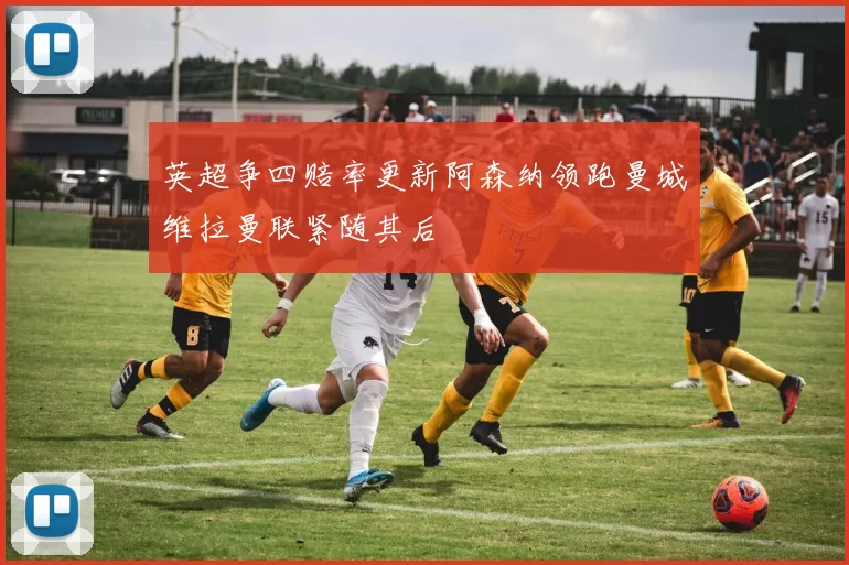 英超争四赔率更新阿森纳领跑曼城维拉曼联紧随其后