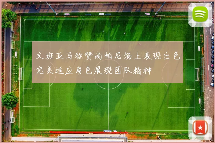 文班亚马称赞尚帕尼场上表现出色完美适应角色展现团队精神