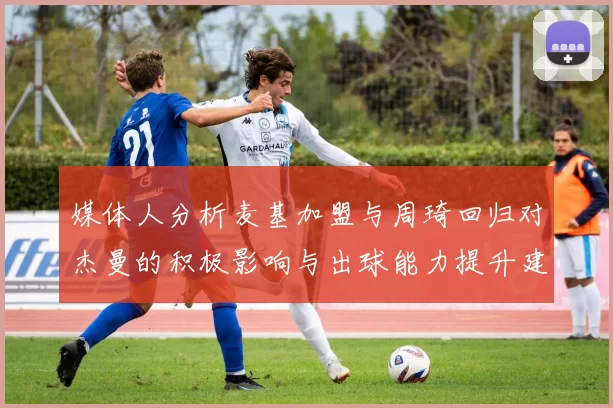 媒体人分析麦基加盟与周琦回归对杰曼的积极影响与出球能力提升建议