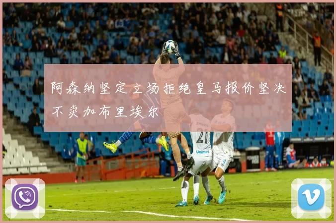 阿森纳坚定立场拒绝皇马报价坚决不卖加布里埃尔