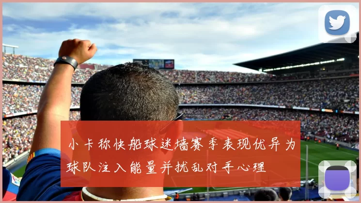 小卡称快船球迷墙赛季表现优异为球队注入能量并扰乱对手心理