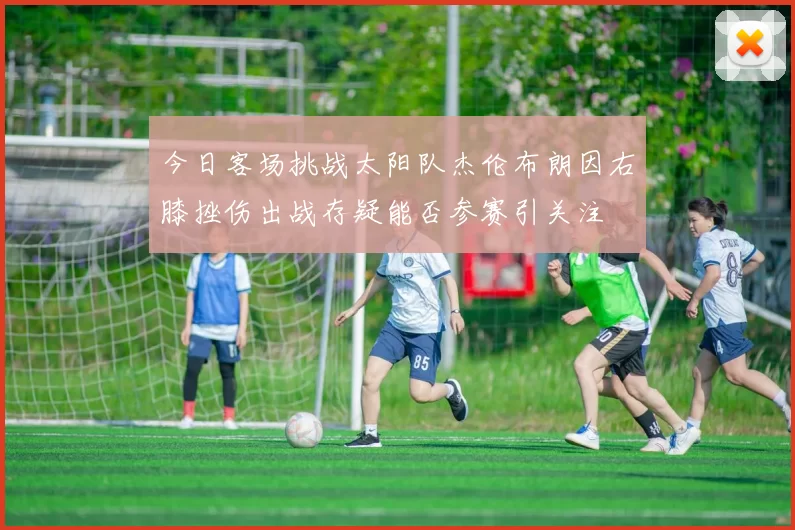 今日客场挑战太阳队杰伦布朗因右膝挫伤出战存疑能否参赛引关注
