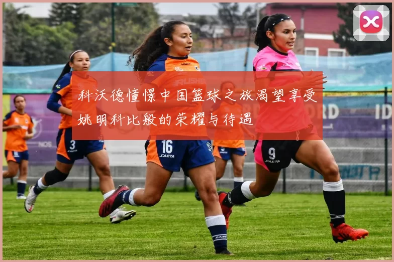科沃德憧憬中国篮球之旅渴望享受姚明科比般的荣耀与待遇