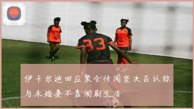 伊卡尔迪回应聚会传闻坚决否认称与未婚妻不靠闹剧生活