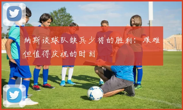 纳斯谈球队缺兵少将的胜利：艰难但值得庆祝的时刻