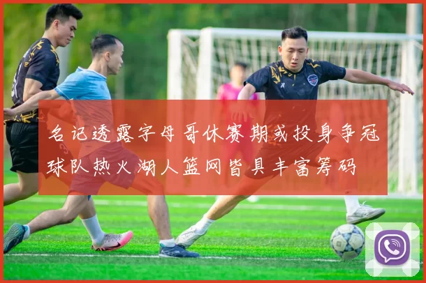 名记透露字母哥休赛期或投身争冠球队热火湖人篮网皆具丰富筹码