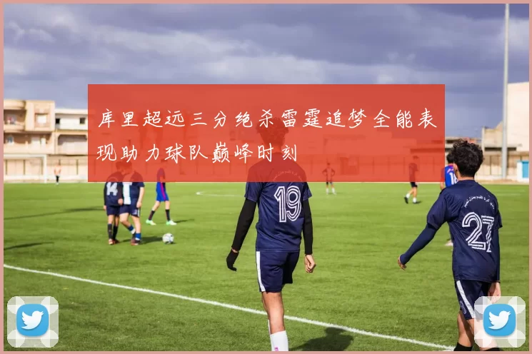 库里超远三分绝杀雷霆追梦全能表现助力球队巅峰时刻