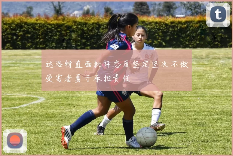 达洛特直面批评态度坚定坚决不做受害者勇于承担责任
