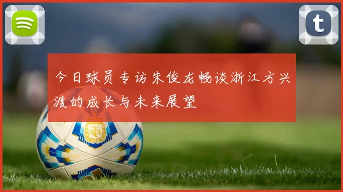 今日球员专访朱俊龙畅谈浙江方兴渡的成长与未来展望