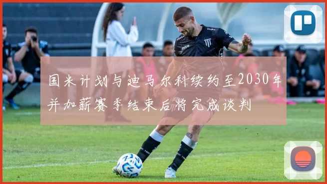 国米计划与迪马尔科续约至2030年并加薪赛季结束后将完成谈判