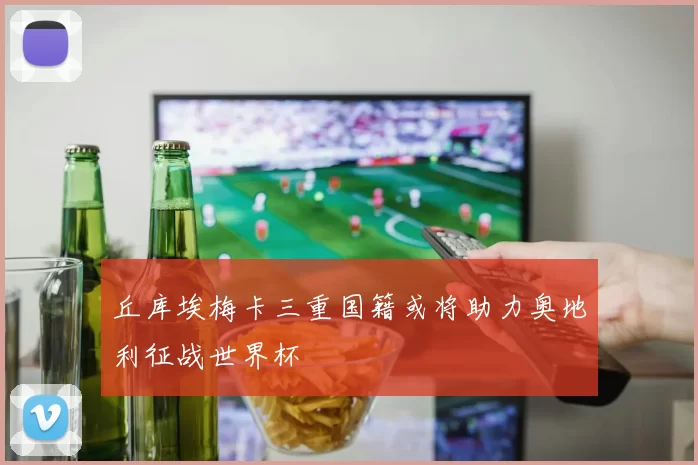 丘库埃梅卡三重国籍或将助力奥地利征战世界杯