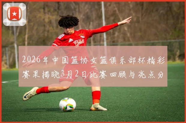 2026年中国篮协女篮俱乐部杯精彩赛果揭晓3月2日比赛回顾与亮点分析