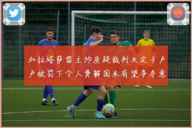 加拉塔萨雷主帅质疑裁判决定卡卢卢被罚下令人费解国米有望争夺意甲冠军