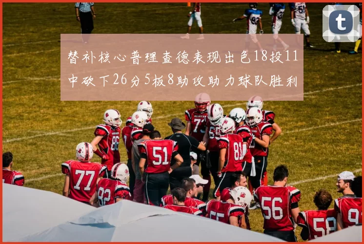 替补核心普理查德表现出色18投11中砍下26分5板8助攻助力球队胜利