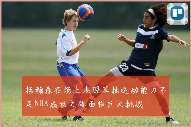 杨瀚森在场上表现笨拙运动能力不足NBA成功之路面临巨大挑战